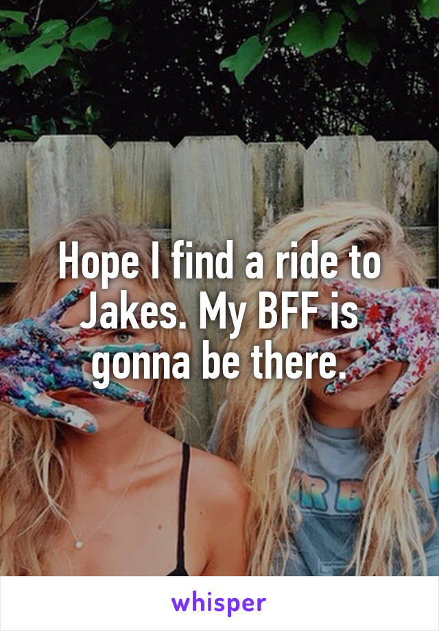 Hope I find a ride to Jakes. My BFF is gonna be there.