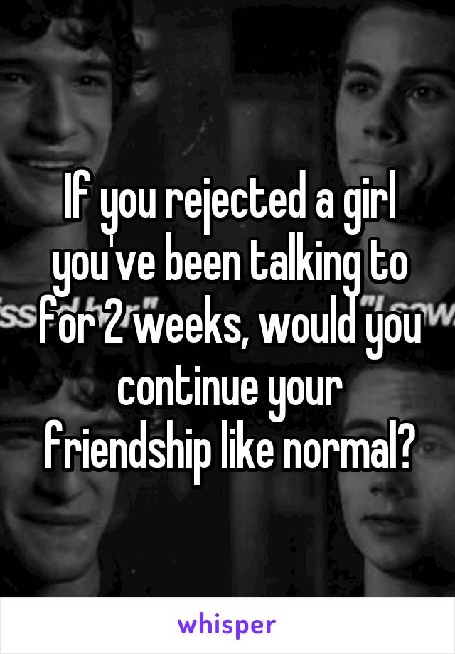 If you rejected a girl you've been talking to for 2 weeks, would you continue your friendship like normal?