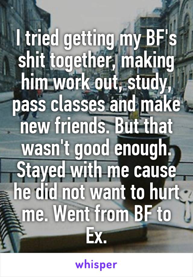 I tried getting my BF's shit together, making him work out, study, pass classes and make new friends. But that wasn't good enough. Stayed with me cause he did not want to hurt me. Went from BF to Ex.