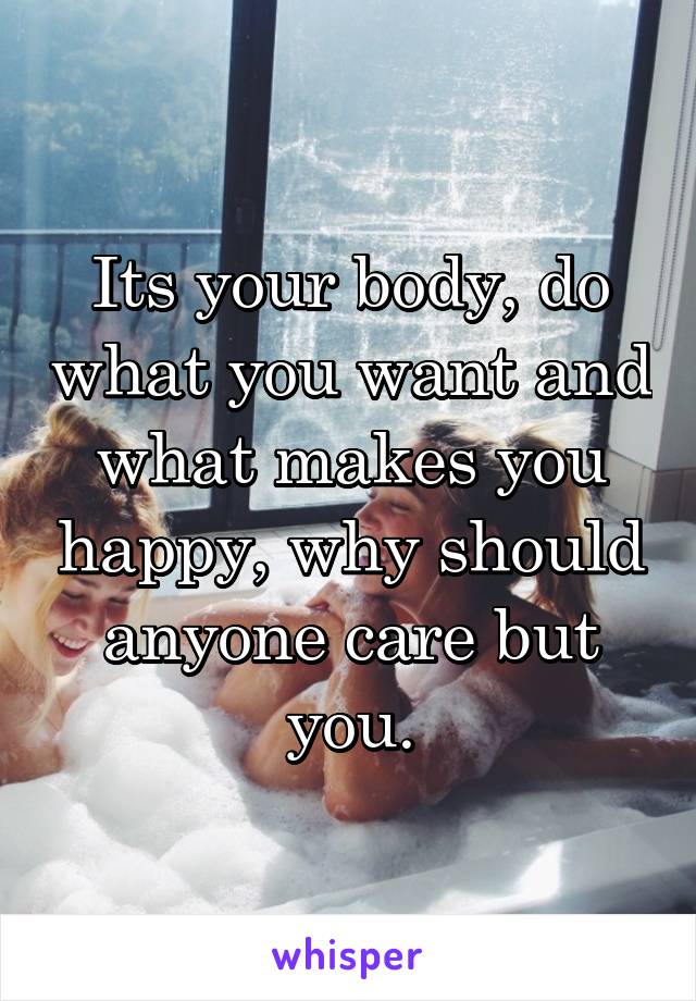 Its your body, do what you want and what makes you happy, why should anyone care but you.