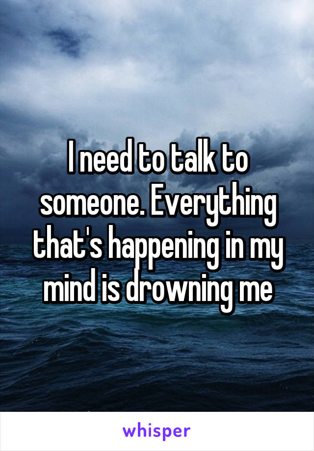 I need to talk to someone. Everything that's happening in my mind is drowning me