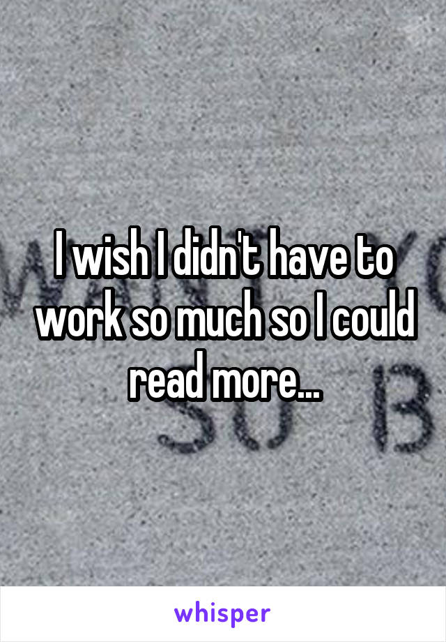 I wish I didn't have to work so much so I could read more...