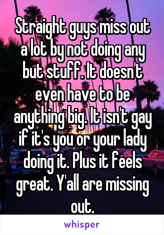 Straight guys miss out a lot by not doing any but stuff. It doesn't even have to be anything big. It isn't gay if it's you or your lady doing it. Plus it feels great. Y'all are missing out.