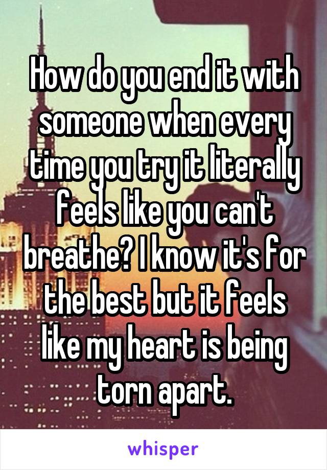 How do you end it with someone when every time you try it literally feels like you can't breathe? I know it's for the best but it feels like my heart is being torn apart.