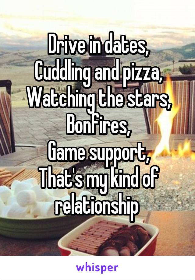 Drive in dates,
Cuddling and pizza,
Watching the stars,
Bonfires,
Game support,
That's my kind of relationship 
