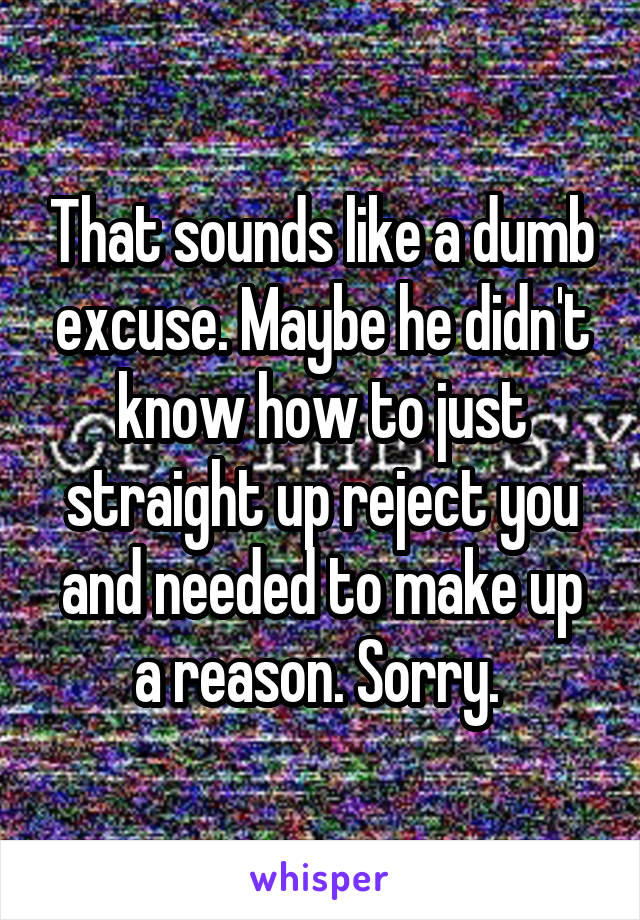 That sounds like a dumb excuse. Maybe he didn't know how to just straight up reject you and needed to make up a reason. Sorry. 