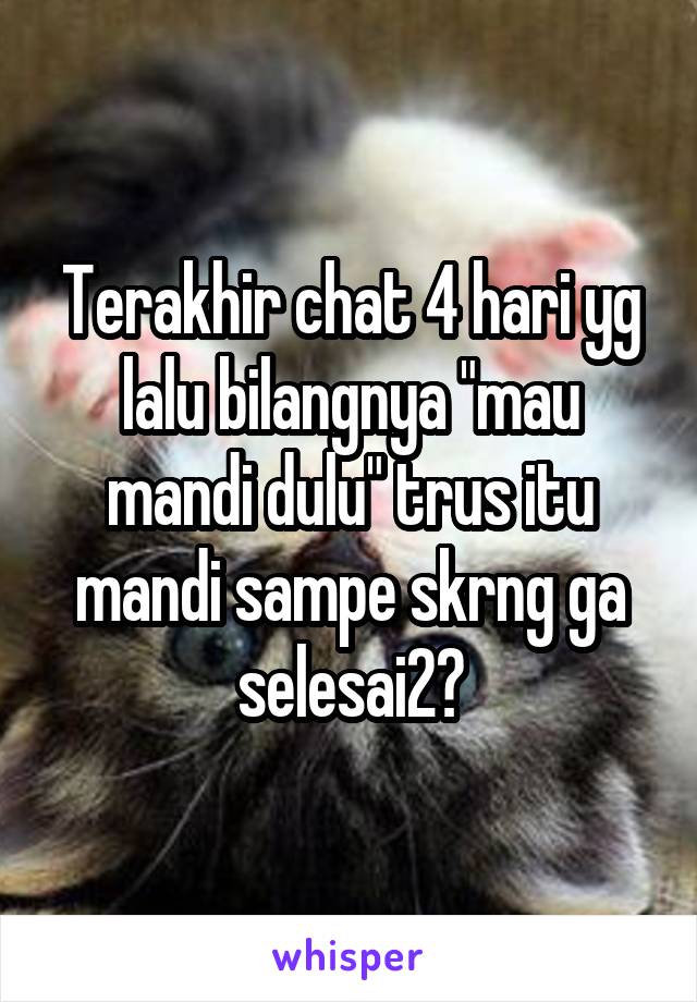 Terakhir chat 4 hari yg lalu bilangnya "mau mandi dulu" trus itu mandi sampe skrng ga selesai2?