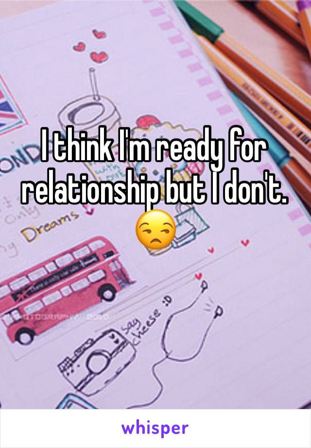 I think I'm ready for relationship but I don't. 😒