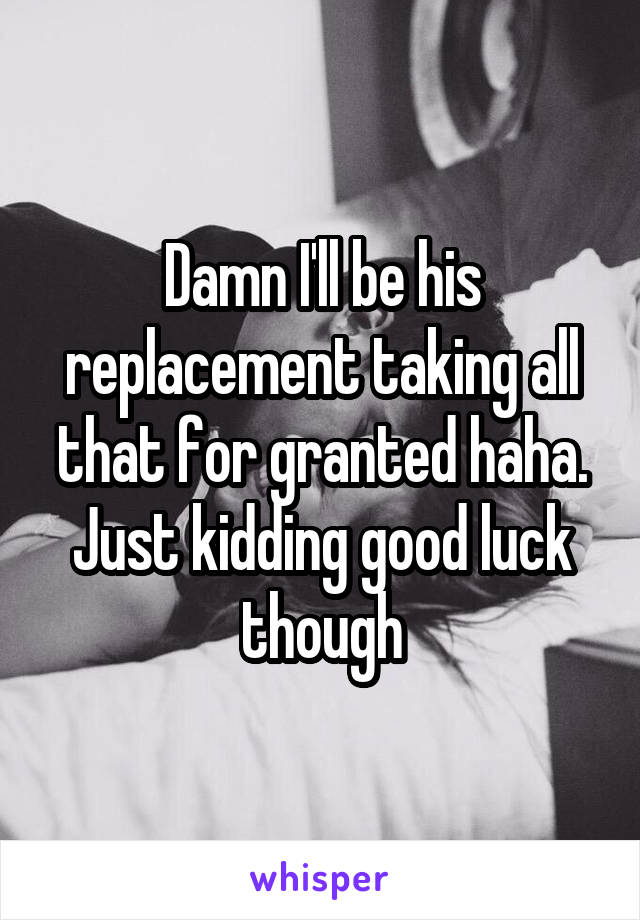 Damn I'll be his replacement taking all that for granted haha. Just kidding good luck though