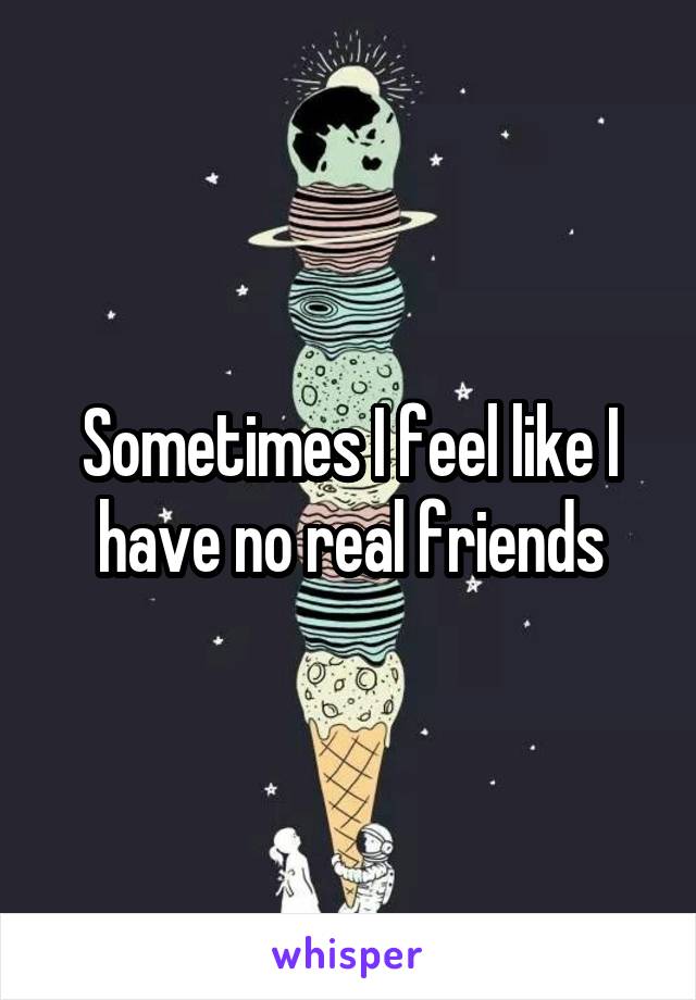 Sometimes I feel like I have no real friends