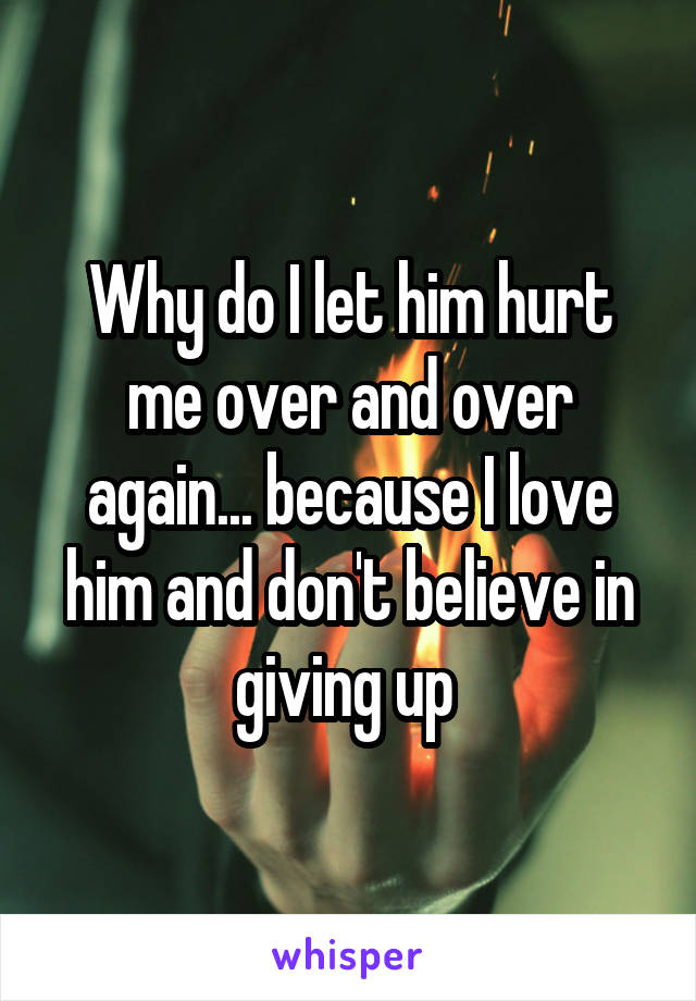 Why do I let him hurt me over and over again... because I love him and don't believe in giving up 