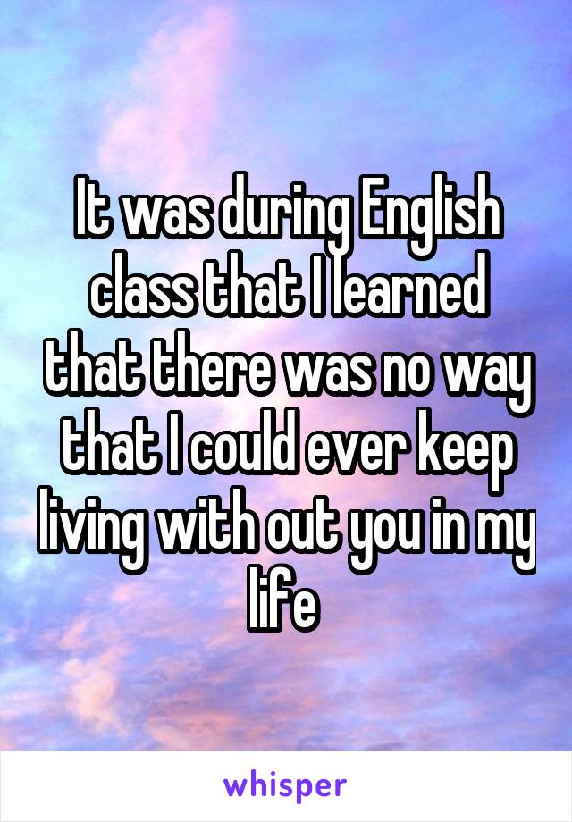 It was during English class that I learned that there was no way that I could ever keep living with out you in my life 