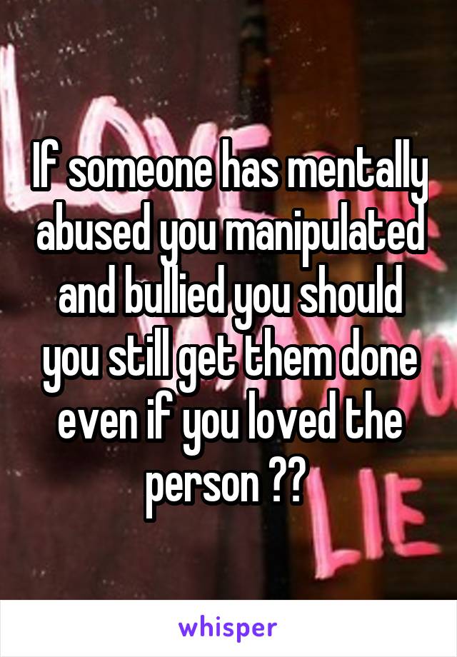 If someone has mentally abused you manipulated and bullied you should you still get them done even if you loved the person ?? 