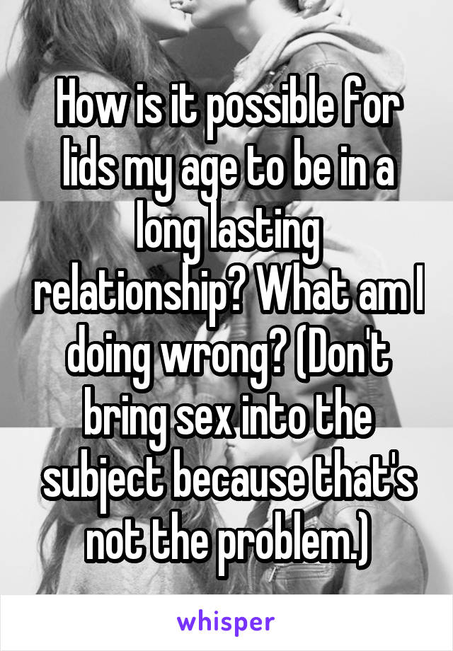 How is it possible for lids my age to be in a long lasting relationship? What am I doing wrong? (Don't bring sex into the subject because that's not the problem.)