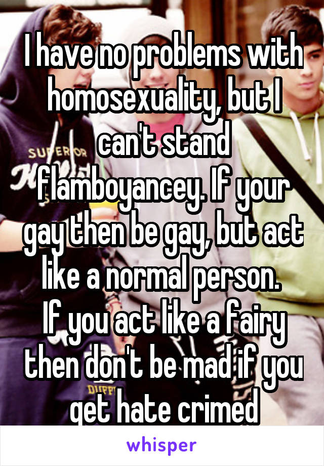 I have no problems with homosexuality, but I can't stand flamboyancey. If your gay then be gay, but act like a normal person. 
If you act like a fairy then don't be mad if you get hate crimed