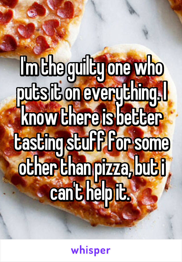 I'm the guilty one who puts it on everything. I know there is better tasting stuff for some other than pizza, but i can't help it. 