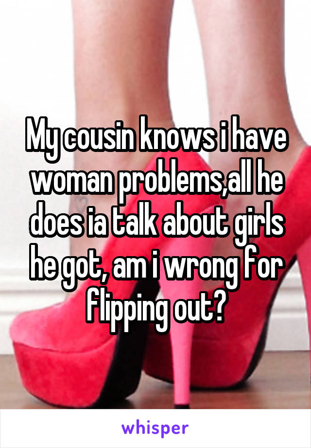 My cousin knows i have woman problems,all he does ia talk about girls he got, am i wrong for flipping out?