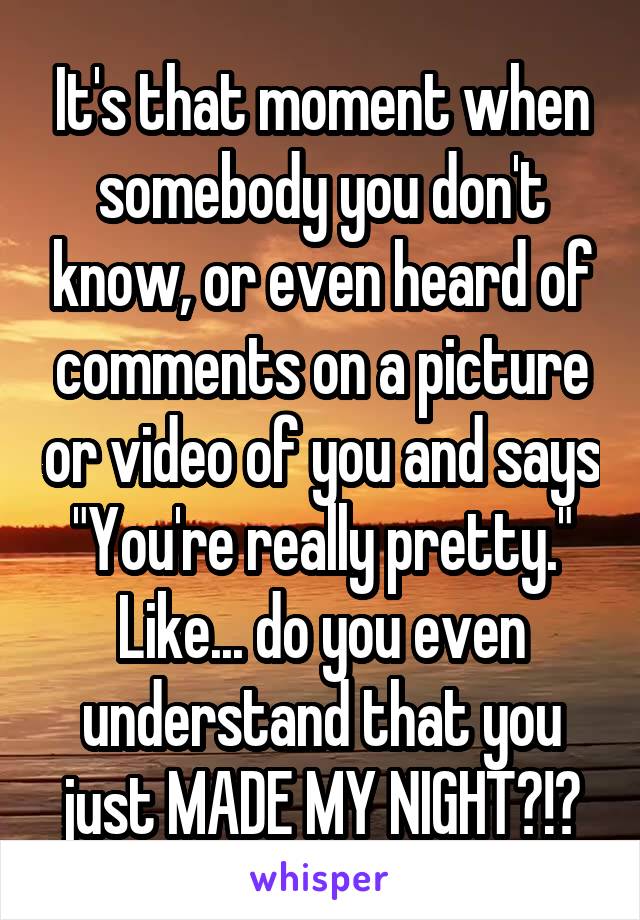 It's that moment when somebody you don't know, or even heard of comments on a picture or video of you and says "You're really pretty." Like... do you even understand that you just MADE MY NIGHT?!?