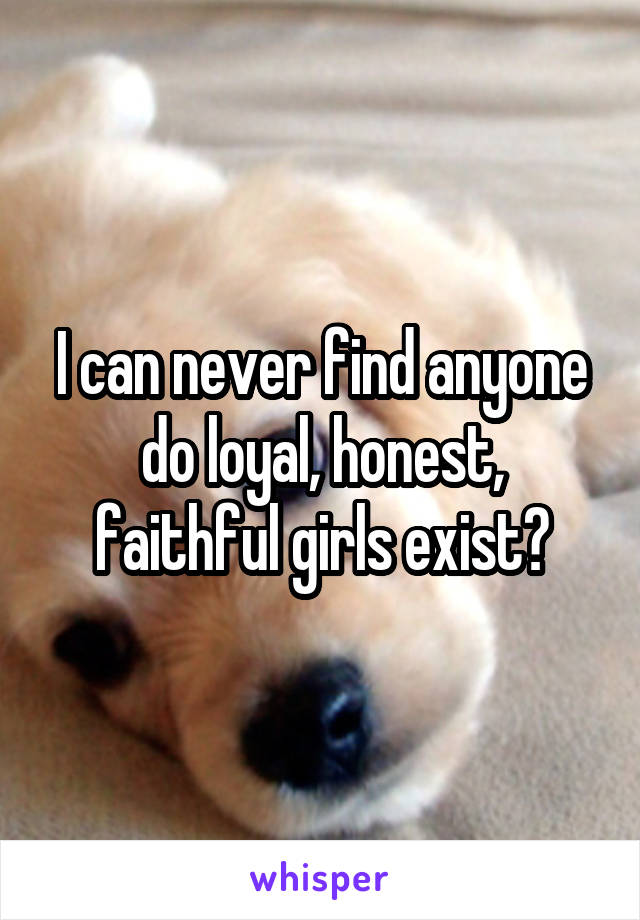 I can never find anyone do loyal, honest, faithful girls exist?