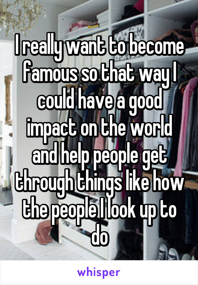 I really want to become famous so that way I could have a good impact on the world and help people get through things like how the people I look up to do