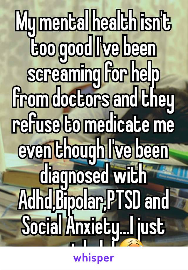 My mental health isn't too good I've been screaming for help from doctors and they refuse to medicate me even though I've been diagnosed with Adhd,Bipolar,PTSD and Social Anxiety...I just want help!😭