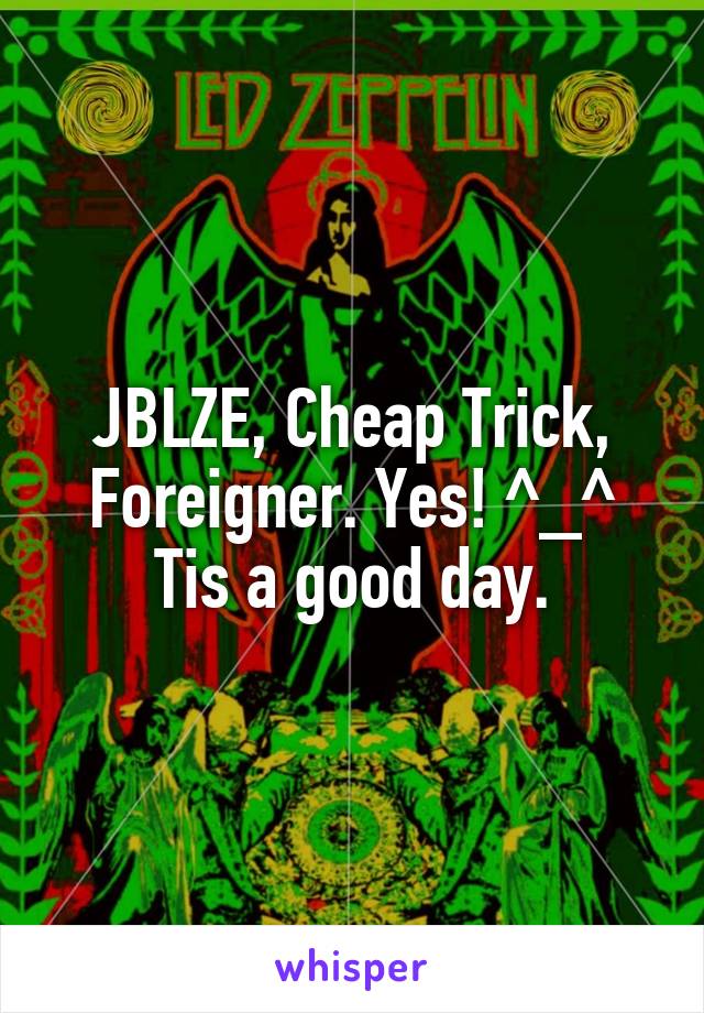 JBLZE, Cheap Trick, Foreigner. Yes! ^_^
Tis a good day.