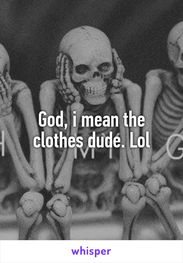 God, i mean the clothes dude. Lol