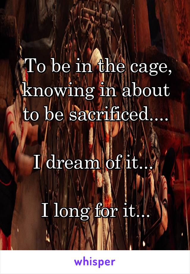  To be in the cage, knowing in about to be sacrificed....

I dream of it... 

I long for it...