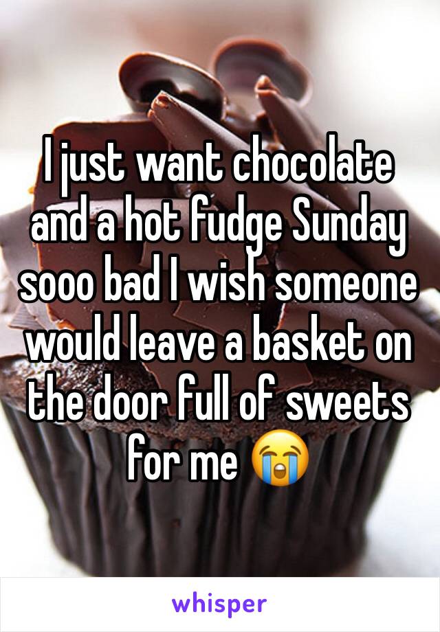 I just want chocolate and a hot fudge Sunday sooo bad I wish someone would leave a basket on the door full of sweets for me 😭