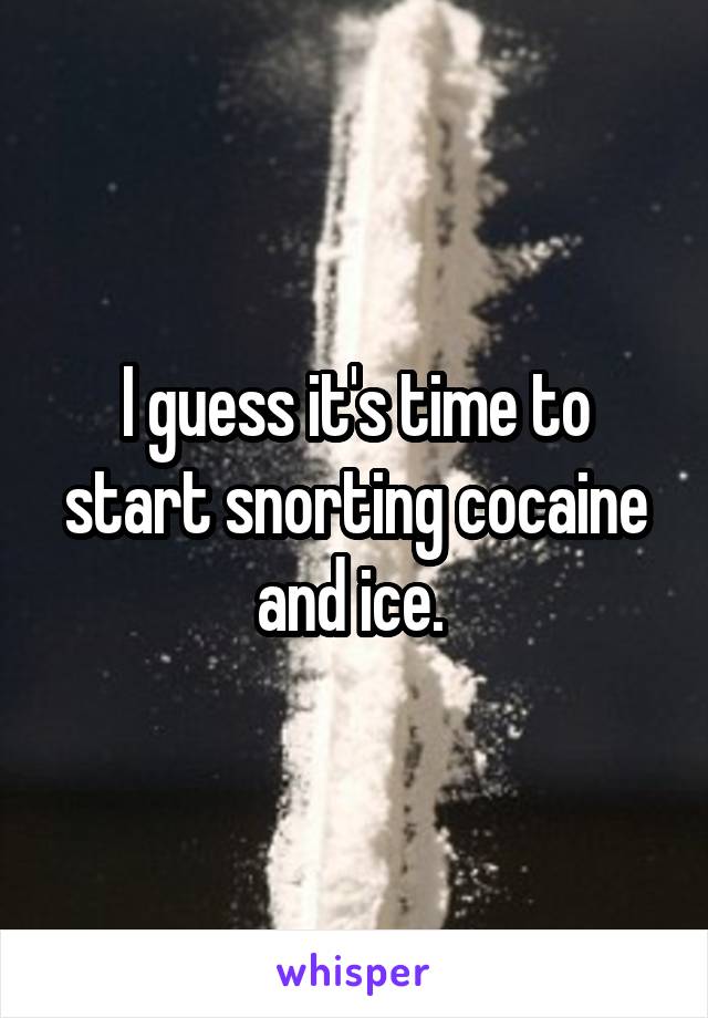 I guess it's time to start snorting cocaine and ice. 