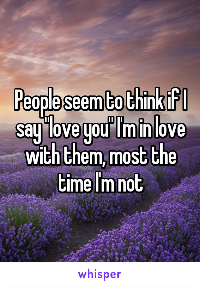 People seem to think if I say "love you" I'm in love with them, most the time I'm not