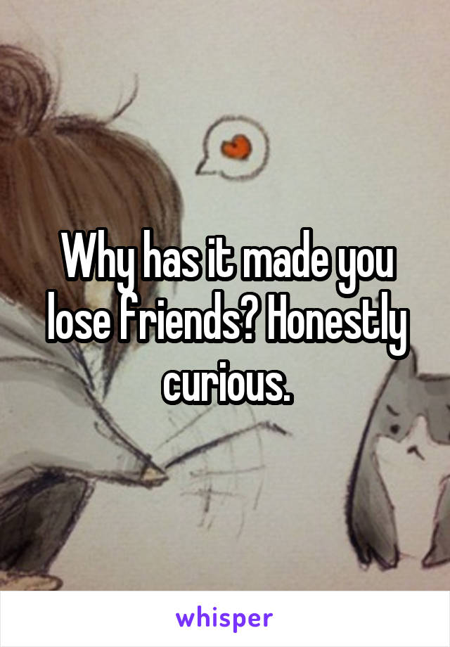 Why has it made you lose friends? Honestly curious.