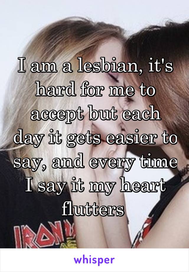 I am a lesbian, it's hard for me to accept but each day it gets easier to say, and every time I say it my heart flutters 