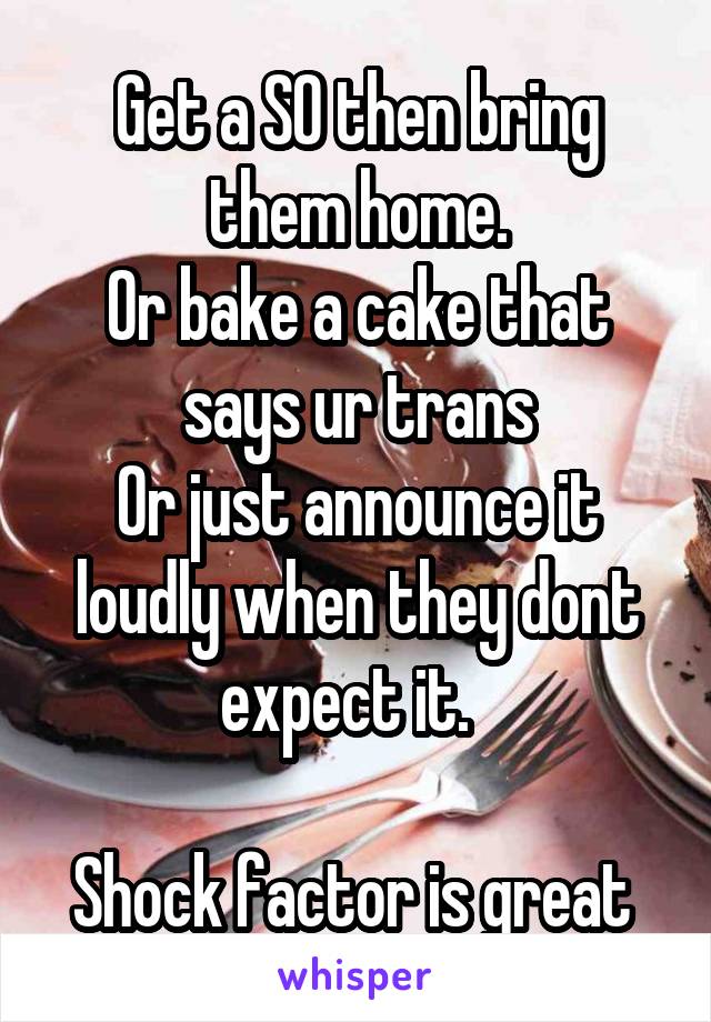 Get a SO then bring them home.
Or bake a cake that says ur trans
Or just announce it loudly when they dont expect it.  

Shock factor is great 