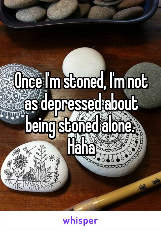 Once I'm stoned, I'm not as depressed about being stoned alone.  Haha