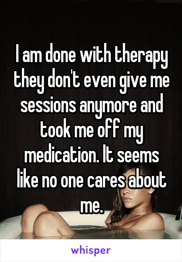 I am done with therapy they don't even give me sessions anymore and took me off my medication. It seems like no one cares about me.