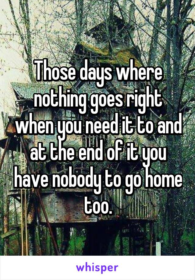 Those days where nothing goes right when you need it to and at the end of it you have nobody to go home too.