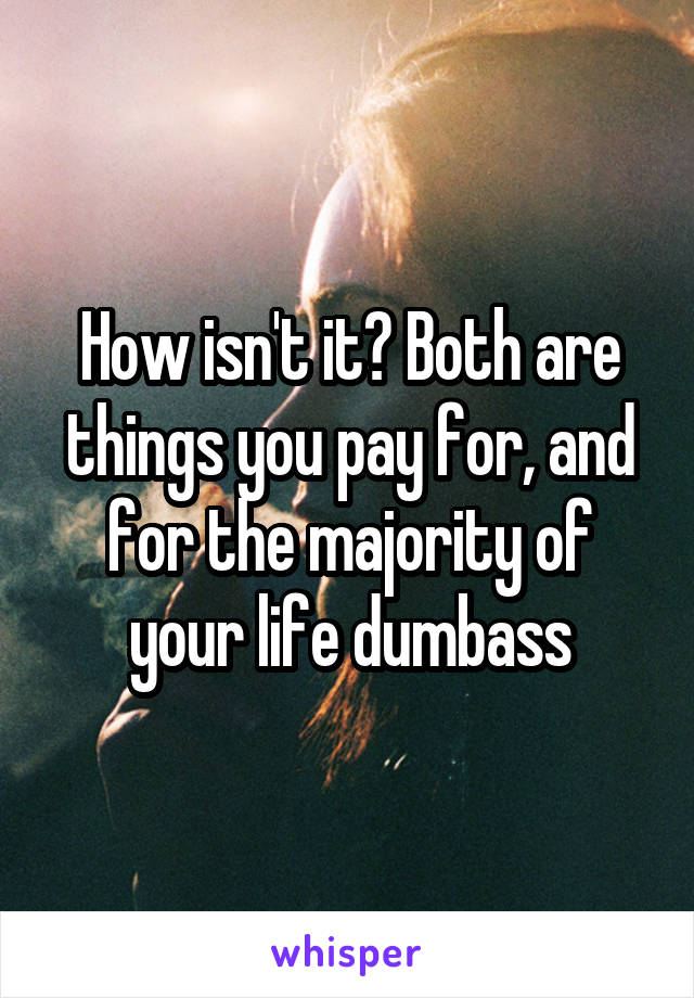 How isn't it? Both are things you pay for, and for the majority of your life dumbass