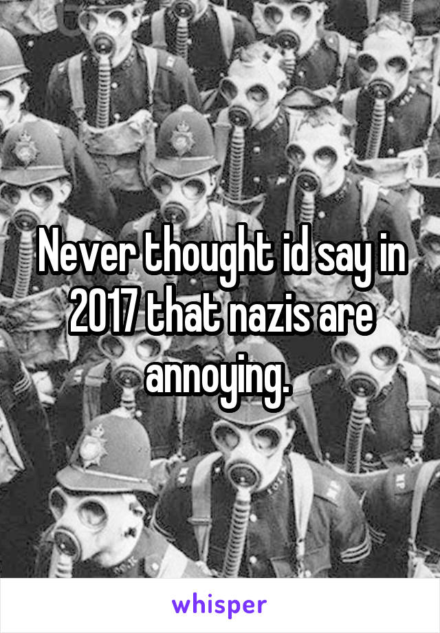 Never thought id say in 2017 that nazis are annoying. 