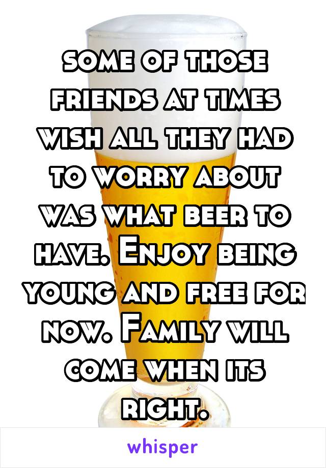 some of those friends at times wish all they had to worry about was what beer to have. Enjoy being young and free for now. Family will come when its right.