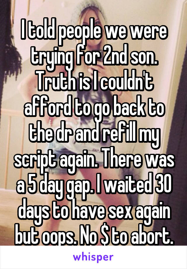 I told people we were trying for 2nd son. Truth is I couldn't afford to go back to the dr and refill my script again. There was a 5 day gap. I waited 30 days to have sex again but oops. No $ to abort.