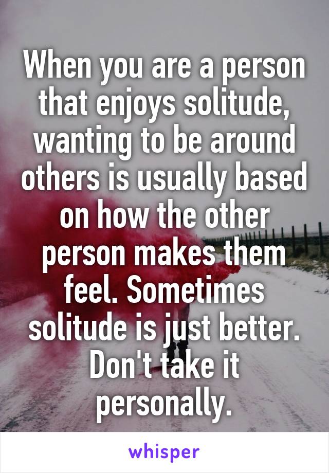 When you are a person that enjoys solitude, wanting to be around others is usually based on how the other person makes them feel. Sometimes solitude is just better. Don't take it personally.