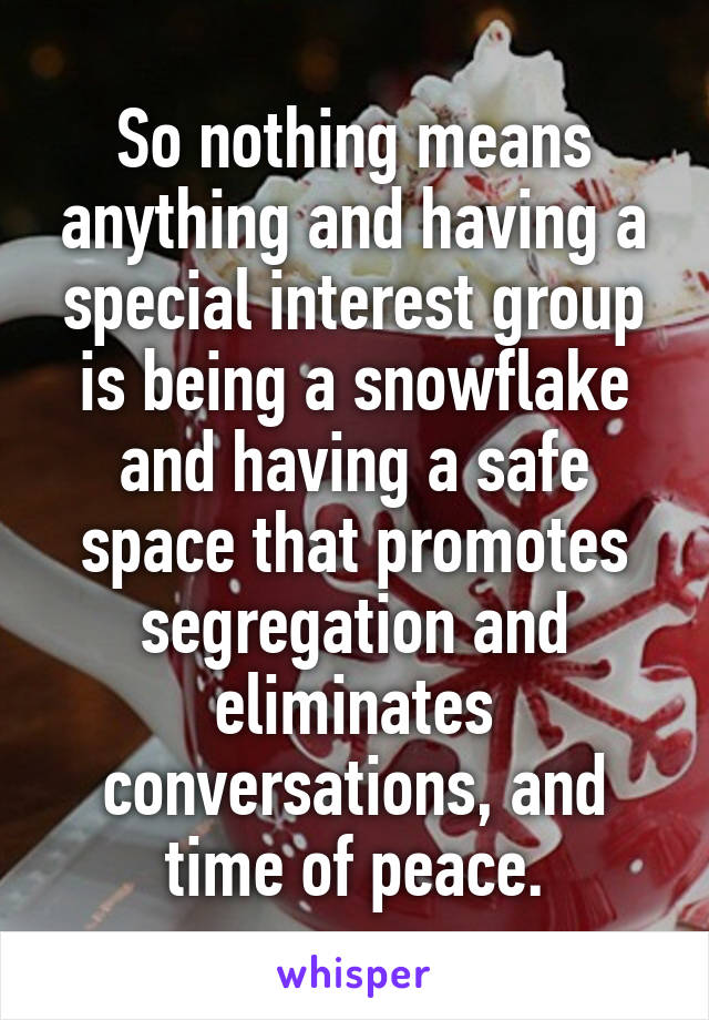 So nothing means anything and having a special interest group is being a snowflake and having a safe space that promotes segregation and eliminates conversations, and time of peace.