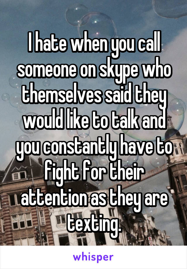 I hate when you call someone on skype who themselves said they would like to talk and you constantly have to fight for their attention as they are texting.