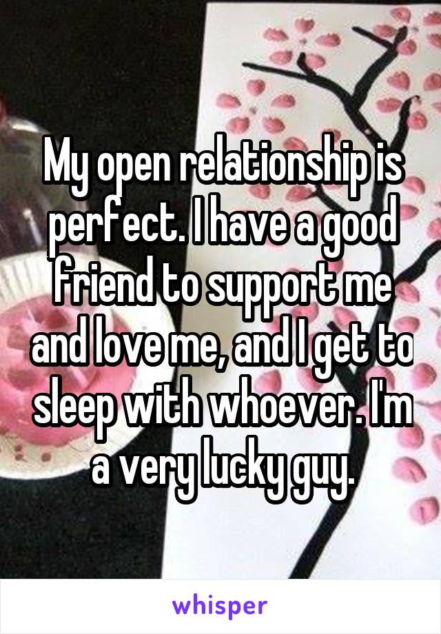 My open relationship is perfect. I have a good friend to support me and love me, and I get to sleep with whoever. I'm a very lucky guy.