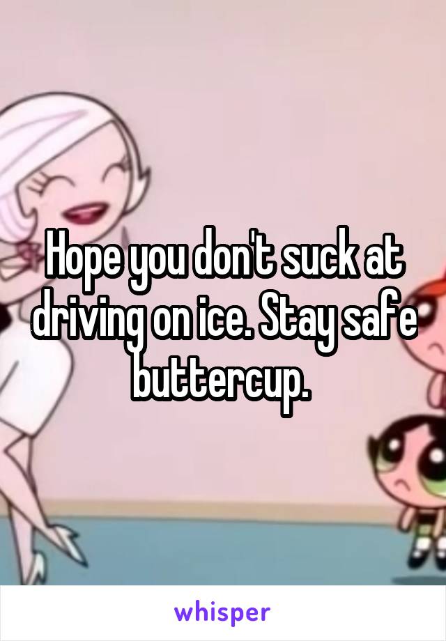 Hope you don't suck at driving on ice. Stay safe buttercup. 