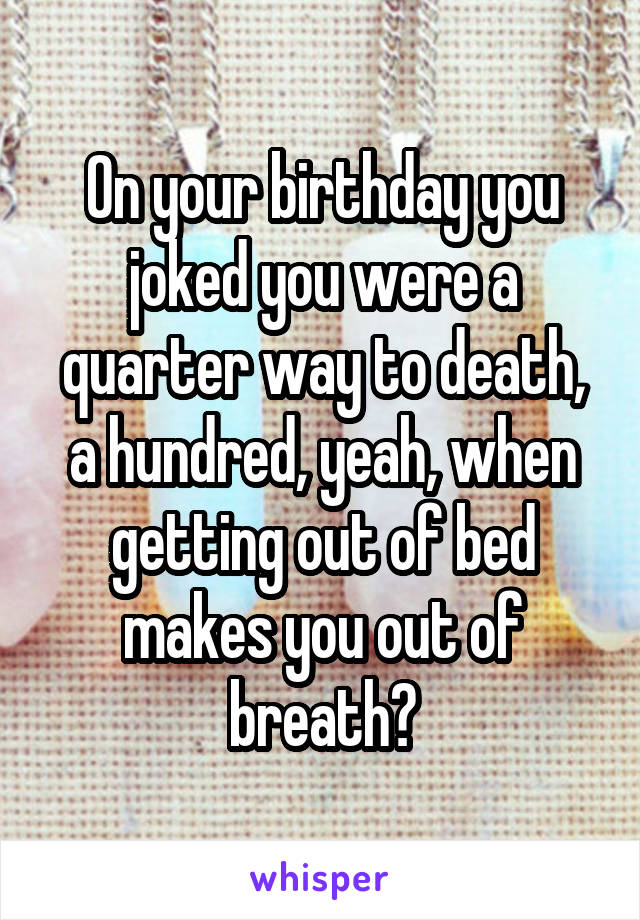 On your birthday you joked you were a quarter way to death, a hundred, yeah, when getting out of bed makes you out of breath?