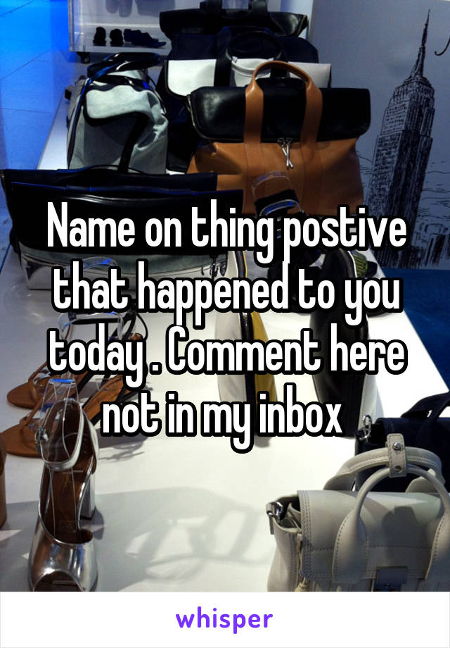 Name on thing postive that happened to you today . Comment here not in my inbox 