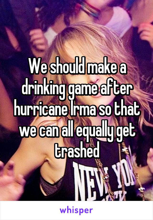 We should make a drinking game after hurricane Irma so that we can all equally get trashed