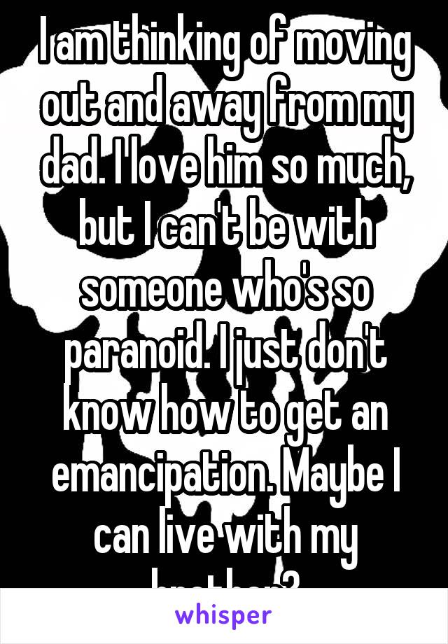 I am thinking of moving out and away from my dad. I love him so much, but I can't be with someone who's so paranoid. I just don't know how to get an emancipation. Maybe I can live with my brother?